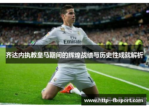 齐达内执教皇马期间的辉煌战绩与历史性成就解析