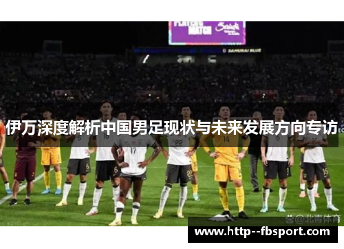 伊万深度解析中国男足现状与未来发展方向专访